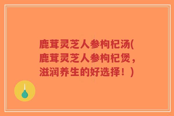 鹿茸灵芝人参枸杞汤(鹿茸灵芝人参枸杞煲，滋润养生的好选择！)