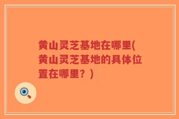 黄山灵芝基地在哪里(黄山灵芝基地的具体位置在哪里？)