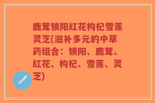鹿茸锁阳红花构杞雪莲灵芝(滋补多元的中草药组合：锁阳、鹿茸、红花、构杞、雪莲、灵芝)