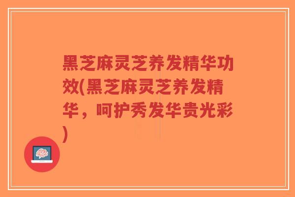 黑芝麻灵芝养发精华功效(黑芝麻灵芝养发精华，呵护秀发华贵光彩)