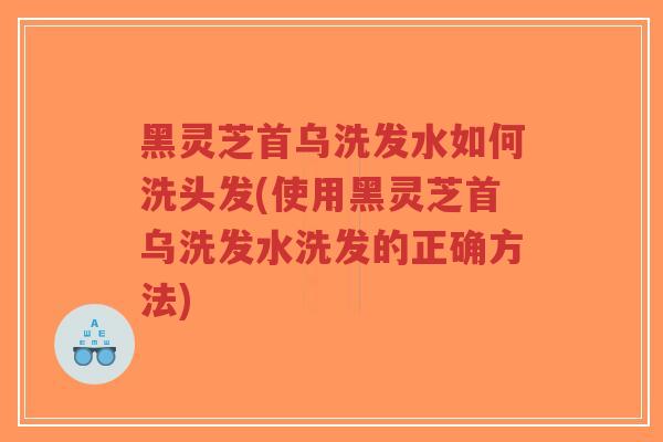 黑灵芝首乌洗发水如何洗头发(使用黑灵芝首乌洗发水洗发的正确方法)