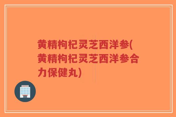 黄精枸杞灵芝西洋参(黄精枸杞灵芝西洋参合力保健丸)