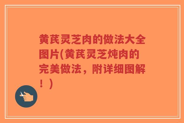 黄芪灵芝肉的做法大全图片(黄芪灵芝炖肉的完美做法，附详细图解！)