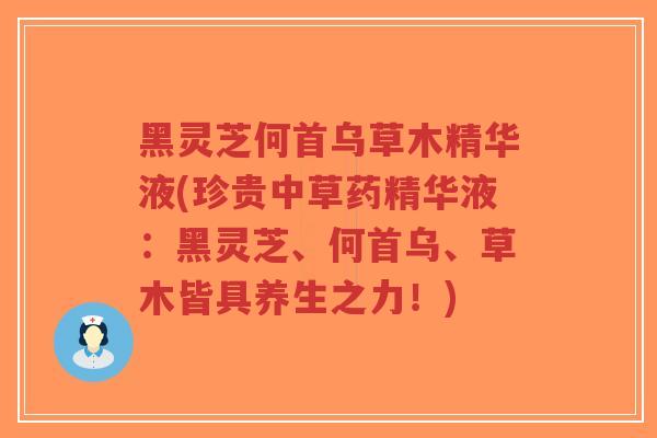 黑灵芝何首乌草木精华液(珍贵中草药精华液：黑灵芝、何首乌、草木皆具养生之力！)