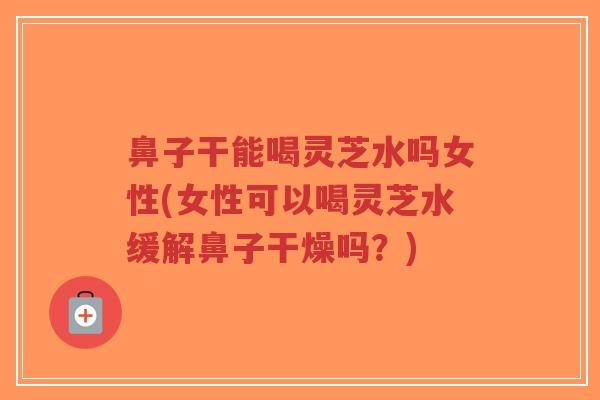 鼻子干能喝灵芝水吗女性(女性可以喝灵芝水缓解鼻子干燥吗？)