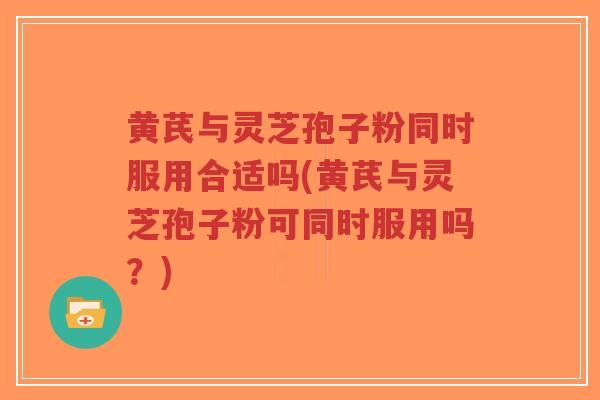 黄芪与灵芝孢子粉同时服用合适吗(黄芪与灵芝孢子粉可同时服用吗？)