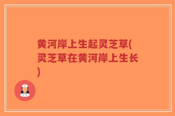 黄河岸上生起灵芝草(灵芝草在黄河岸上生长)