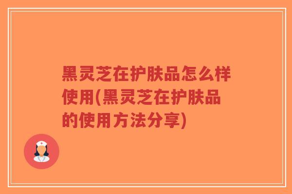 黑灵芝在护肤品怎么样使用(黑灵芝在护肤品的使用方法分享)