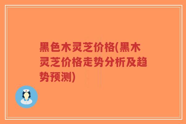 黑色木灵芝价格(黑木灵芝价格走势分析及趋势预测)