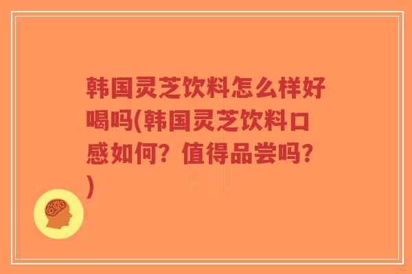 韩国灵芝饮料怎么样好喝吗(韩国灵芝饮料口感如何？值得品尝吗？)