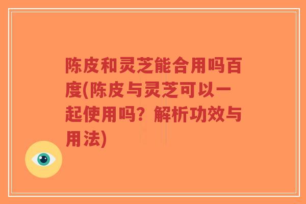 陈皮和灵芝能合用吗百度(陈皮与灵芝可以一起使用吗？解析功效与用法)