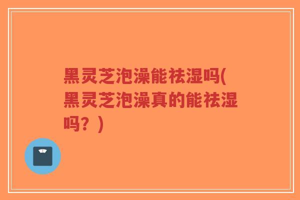 黑灵芝泡澡能祛湿吗(黑灵芝泡澡真的能祛湿吗？)