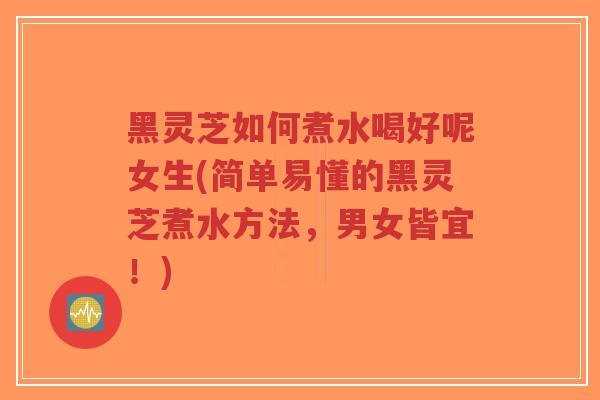 黑灵芝如何煮水喝好呢女生(简单易懂的黑灵芝煮水方法，男女皆宜！)