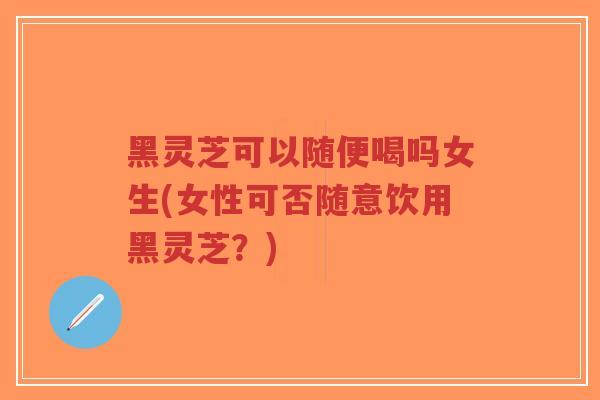 黑灵芝可以随便喝吗女生(女性可否随意饮用黑灵芝？)