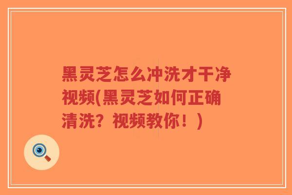 黑灵芝怎么冲洗才干净视频(黑灵芝如何正确清洗？视频教你！)