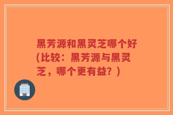 黑芳源和黑灵芝哪个好(比较：黑芳源与黑灵芝，哪个更有益？)