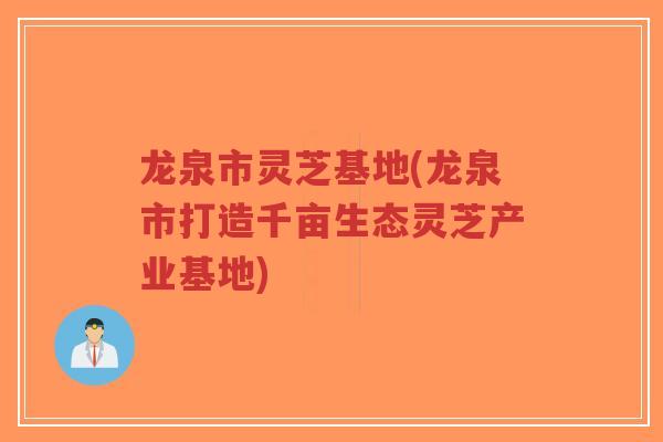 龙泉市灵芝基地(龙泉市打造千亩生态灵芝产业基地)