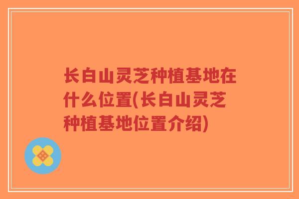 长白山灵芝种植基地在什么位置(长白山灵芝种植基地位置介绍)