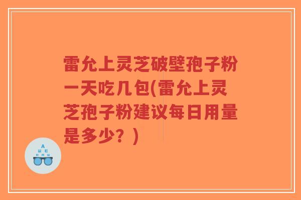 雷允上灵芝破壁孢子粉一天吃几包(雷允上灵芝孢子粉建议每日用量是多少？)