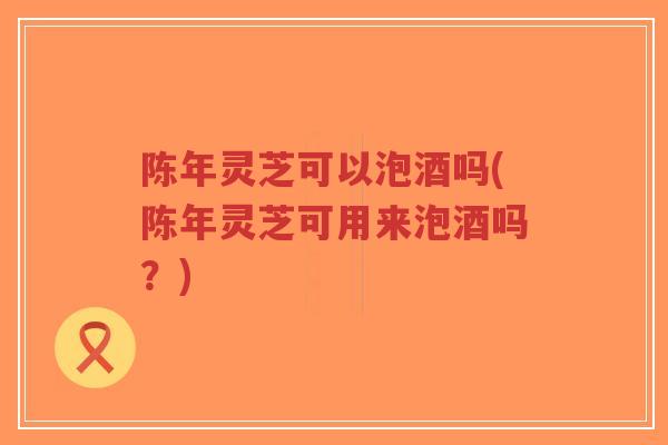 陈年灵芝可以泡酒吗(陈年灵芝可用来泡酒吗？)