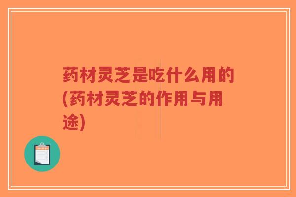 药材灵芝是吃什么用的(药材灵芝的作用与用途)
