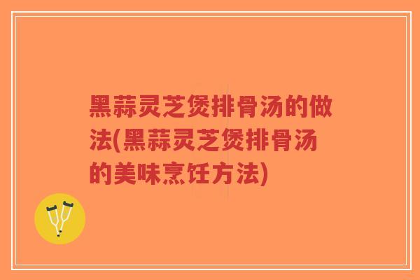 黑蒜灵芝煲排骨汤的做法(黑蒜灵芝煲排骨汤的美味烹饪方法)