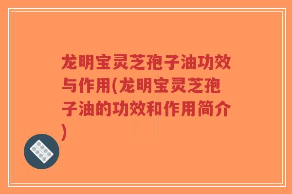 龙明宝灵芝孢子油功效与作用(龙明宝灵芝孢子油的功效和作用简介)