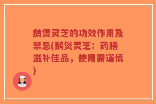鹅煲灵芝的功效作用及禁忌(鹅煲灵芝：药膳滋补佳品，使用需谨慎)