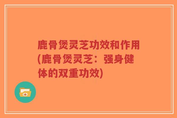 鹿骨煲灵芝功效和作用(鹿骨煲灵芝：强身健体的双重功效)
