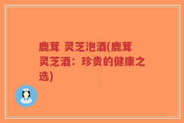 鹿茸 灵芝泡酒(鹿茸灵芝酒：珍贵的健康之选)