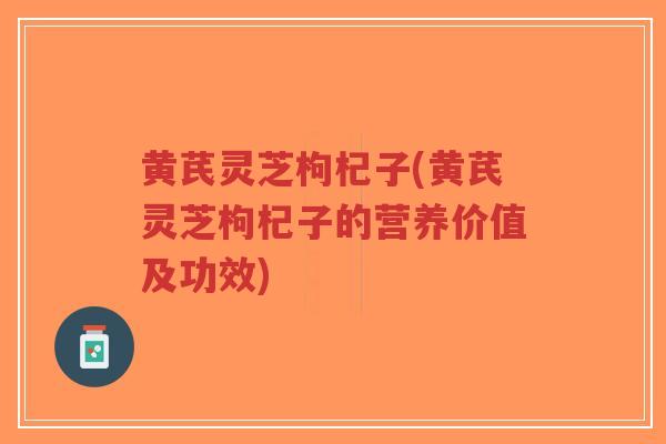 黄芪灵芝枸杞子(黄芪灵芝枸杞子的营养价值及功效)