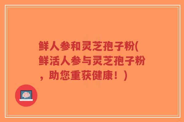 鲜人参和灵芝孢子粉(鲜活人参与灵芝孢子粉，助您重获健康！)
