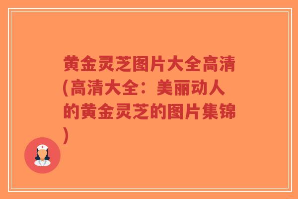 黄金灵芝图片大全高清(高清大全：美丽动人的黄金灵芝的图片集锦)