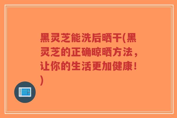 黑灵芝能洗后晒干(黑灵芝的正确晾晒方法，让你的生活更加健康！)
