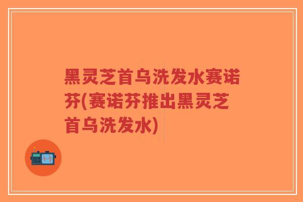 黑灵芝首乌洗发水赛诺芬(赛诺芬推出黑灵芝首乌洗发水)