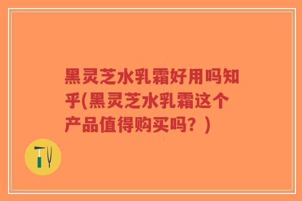 黑灵芝水乳霜好用吗知乎(黑灵芝水乳霜这个产品值得购买吗？)