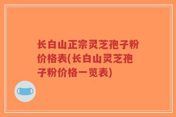 长白山正宗灵芝孢子粉价格表(长白山灵芝孢子粉价格一览表)