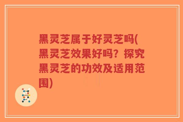 黑灵芝属于好灵芝吗(黑灵芝效果好吗？探究黑灵芝的功效及适用范围)