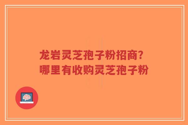 龙岩灵芝孢子粉招商？哪里有收购灵芝孢子粉