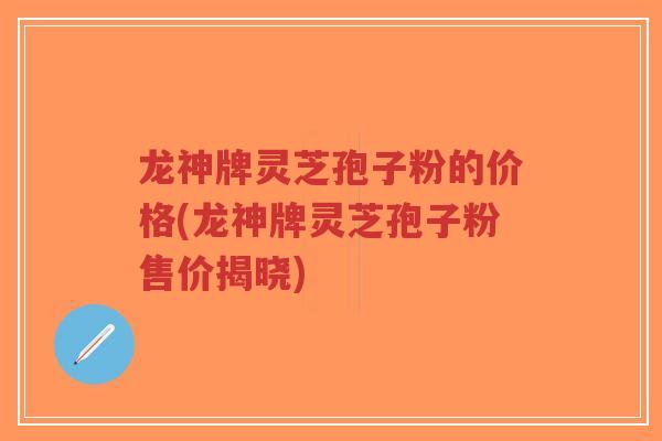 龙神牌灵芝孢子粉的价格(龙神牌灵芝孢子粉售价揭晓)