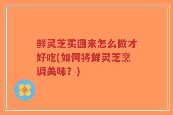 鲜灵芝买回来怎么做才好吃(如何将鲜灵芝烹调美味？)