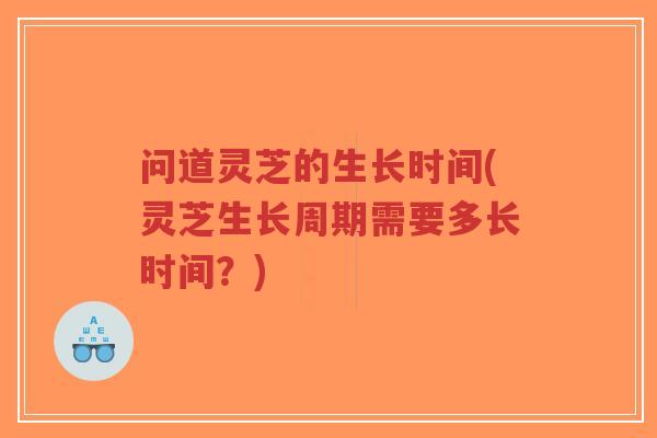 问道灵芝的生长时间(灵芝生长周期需要多长时间？)
