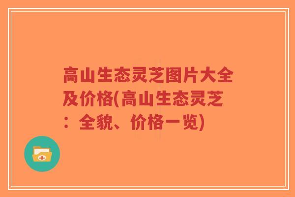 高山生态灵芝图片大全及价格(高山生态灵芝：全貌、价格一览)