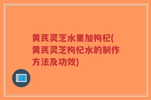 黄芪灵芝水里加枸杞(黄芪灵芝枸杞水的制作方法及功效)