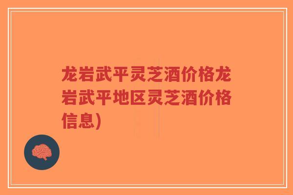 龙岩武平灵芝酒价格龙岩武平地区灵芝酒价格信息)