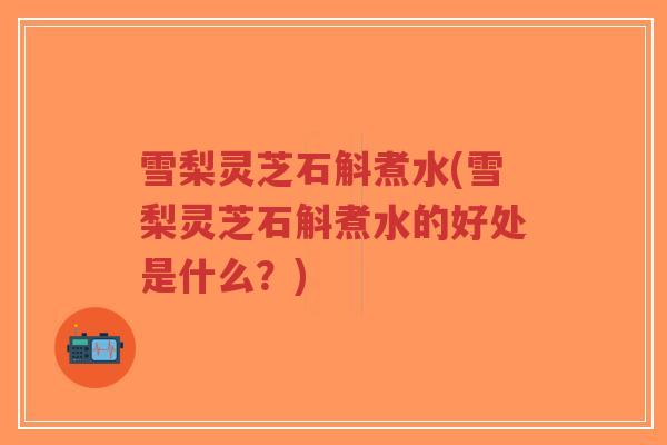 雪梨灵芝石斛煮水(雪梨灵芝石斛煮水的好处是什么？)