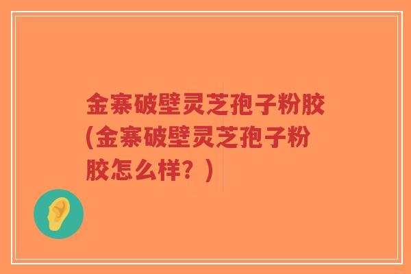 金寨破壁灵芝孢子粉胶(金寨破壁灵芝孢子粉胶怎么样？)