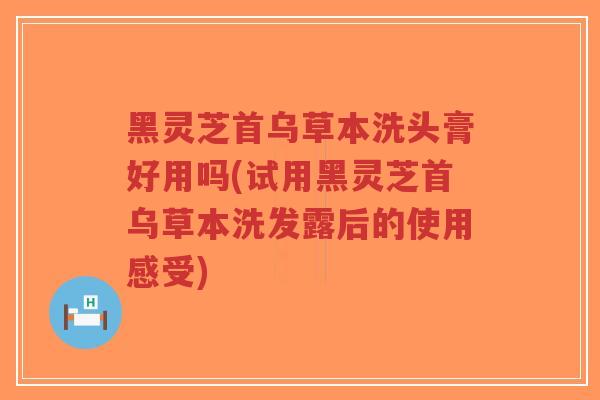 黑灵芝首乌草本洗头膏好用吗(试用黑灵芝首乌草本洗发露后的使用感受)