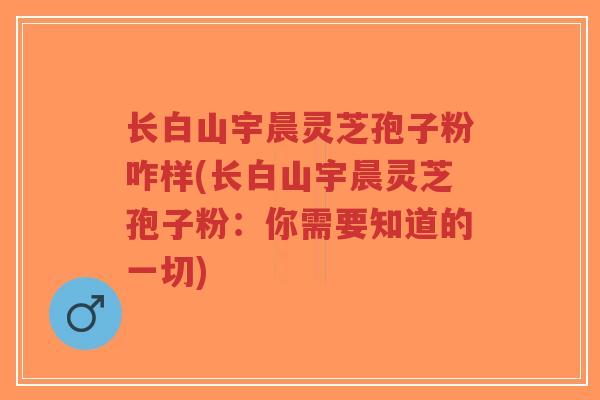 长白山宇晨灵芝孢子粉咋样(长白山宇晨灵芝孢子粉：你需要知道的一切)