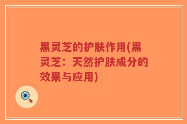 黑灵芝的护肤作用(黑灵芝：天然护肤成分的效果与应用)